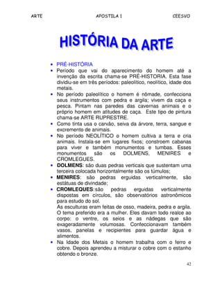 ARTE APOSTILA 1 CEESVO
42
• PRÉ-HISTÓRIA
• Período que vai do aparecimento do homem até a
invenção da escrita chama-se PRÉ-HISTORIA. Esta fase
dividiu-se em três períodos: paleolítico, neolítico, idade dos
metais.
• No período paleolítico o homem é nômade, confecciona
seus instrumentos com pedra e argila; vivem da caça e
pesca. Pintam nas paredes das cavernas animais e o
próprio homem em atitudes de caça. Este tipo de pintura
chama-se ARTE RUPRESTRE.
• Como tinta usa o carvão, seiva da árvore, terra, sangue e
excremento de animais.
• No período NEOLÍTICO o homem cultiva a terra e cria
animais. Instala-se em lugares fixos; constroem cabanas
para viver e também monumentos e tumbas. Esses
monumentos são os DOLMENS, MENIRES e
CROMLEGUES.
• DOLMENS: são duas pedras verticais que sustentam uma
terceira colocada horizontalmente são os túmulos;
• MENIRES: são pedras erguidas verticalmente, são
estátuas de divindade;
• CROMLEQUES:são pedras erguidas verticalmente
dispostas em círculos, são observatórios astronômicos
para estudo do sol.
As esculturas eram feitas de osso, madeira, pedra e argila.
O tema preferido era a mulher. Eles davam todo realce ao
corpo: o ventre, os seios e as nádegas que são
exageradamente volumosas. Confeccionavam também
vasos, panelas e recipientes para guardar água e
alimentos.
• Na Idade dos Metais o homem trabalha com o ferro e
cobre. Depois aprendeu a misturar o cobre com o estanho
obtendo o bronze.
 