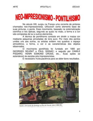ARTE APOSTILA 1 CEESVO
8
No século XlX, surgiu na França uma corrente de pintores
chamados neo-impressionistas. Utilizaram como elemento base de
suas pinturas, o ponto. Esse movimento, baseado na sistematização
científica e leis ópticas, segundo as quais na visão, a forma e a cor
são compostas de luz e outros elementos.
A técnica do pontilhismo consiste em dividir a massa cor
mediante pequenas pinceladas de tons puro. Por meio dos pontos
unidos uns aos outros, os artistas exibem nos quadros o espaço
atmosférico, a forma, a cor e as características dos objetos
observados.
O movimento pontilhista foi fundado em 1885 por
GEORGES SEURAT e PAUL SIGNAC; e seguido por CAMILE
PISSARO, HENRI EDMOND CROSS, etc... Suas ações se
estenderam às escolas pós-impressionistas.
É necessário muita paciência para se obter bons resultados.
 