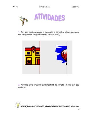 ARTE APOSTILA 2 CEESVO
10
1. Em seu caderno copie o desenho e complete simetricamente
em relação em relação ao eixo central (E.C.).
2. Recorte uma imagem assimétrica de revista e cole em seu
caderno.
ATENÇÃO AS ATIVIDADES NÃO DEVEM SER FEITAS NO MÓDULO.
 