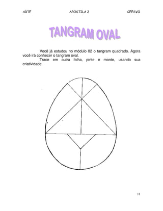 ARTE APOSTILA 2 CEESVO
11
Você já estudou no módulo 02 o tangram quadrado. Agora
você irá conhecer o tangram oval.
Trace em outra folha, pinte e monte, usando sua
criatividade.
 