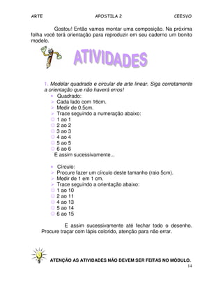 ARTE APOSTILA 2 CEESVO
14
Gostou! Então vamos montar uma composição. Na próxima
folha você terá orientação para reproduzir em seu caderno um bonito
modelo.
1. Modelar quadrado e circular de arte linear. Siga corretamente
a orientação que não haverá erros!
•••• Quadrado:
Cada lado com 16cm.
Medir de 0.5cm.
Trace seguindo a numeração abaixo:
☺ 1 ao 1
☺ 2 ao 2
☺ 3 ao 3
☺ 4 ao 4
☺ 5 ao 5
☺ 6 ao 6
E assim sucessivamente...
•••• Círculo:
Procure fazer um círculo deste tamanho (raio 5cm).
Medir de 1 em 1 cm.
Trace seguindo a orientação abaixo:
☺ 1 ao 10
☺ 2 ao 11
☺ 4 ao 13
☺ 5 ao 14
☺ 6 ao 15
E assim sucessivamente até fechar todo o desenho.
Procure traçar com lápis colorido, atenção para não errar.
ATENÇÃO AS ATIVIDADES NÃO DEVEM SER FEITAS NO MÓDULO.
 