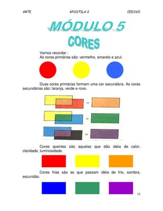 ARTE APOSTILA 2 CEESVO
15
Vamos recordar :
As cores primárias são: vermelho, amarelo e azul.
Duas cores primárias formam uma cor secundária. As cores
secundárias são: laranja, verde e roxo.
Cores quentes são aquelas que dão idéia de calor,
claridade, luminosidade.
Cores frias são as que passam idéia de frio, sombra,
escuridão.
 