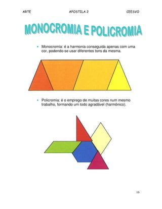 ARTE APOSTILA 2 CEESVO
16
•••• Monocromia: é a harmonia conseguida apenas com uma
cor, podendo-se usar diferentes tons da mesma.
•••• Policromia: é o emprego de muitas cores num mesmo
trabalho, formando um todo agradável (harmônico).
 