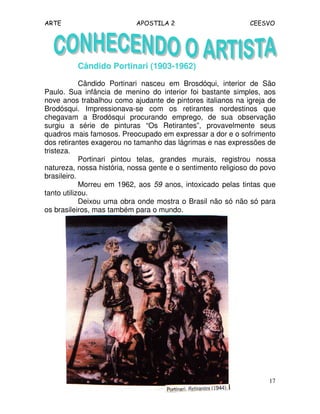 ARTE APOSTILA 2 CEESVO
17
Cândido Portinari (1903-1962)
Cândido Portinari nasceu em Brosdóqui, interior de São
Paulo. Sua infância de menino do interior foi bastante simples, aos
nove anos trabalhou como ajudante de pintores italianos na igreja de
Brodósqui. Impressionava-se com os retirantes nordestinos que
chegavam a Brodósqui procurando emprego, de sua observação
surgiu a série de pinturas “Os Retirantes”, provavelmente seus
quadros mais famosos. Preocupado em expressar a dor e o sofrimento
dos retirantes exagerou no tamanho das lágrimas e nas expressões de
tristeza.
Portinari pintou telas, grandes murais, registrou nossa
natureza, nossa história, nossa gente e o sentimento religioso do povo
brasileiro.
Morreu em 1962, aos 59 anos, intoxicado pelas tintas que
tanto utilizou.
Deixou uma obra onde mostra o Brasil não só não só para
os brasileiros, mas também para o mundo.
 