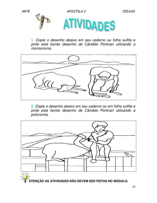 ARTE APOSTILA 2 CEESVO
18
1. Copie o desenho abaixo em seu caderno ou folha sulfite e
pinte este bonito desenho de Cândido Portinari utilizando a
monocromia.
2. Copie o desenho abaixo em seu caderno ou em folha sulfite e
pinte este bonito desenho de Cândido Portinari utilizando a
policromia.
ATENÇÃO AS ATIVIDADES NÃO DEVEM SER FEITAS NO MÓDULO.
 