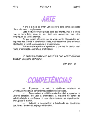 ARTE APOSTILA 2 CEESVO
2
A arte é o meio de amar, ver e sentir o belo como os nossos
olhos vêem e o coração sente.
Este módulo é muito pouco para seu mérito, mas é o início
que se bem feito, dará ao seu final uma autonomia para vôos
longínquos ou talvez eternos.
Se por acaso algumas vezes você sentir dificuldades em
algumas das tarefas a serem realizadas, não desanime, pois enfrentar
obstáculos e vencê-los nos ajuda a crescer muito.
Portanto leia e procure reproduzir o que lhe foi pedido com
muita organização, capricho e criatividade.
“O FUTURO PERTENCE ÀQUELES QUE ACREDITAM NA
BELEZA DE SEUS SONHOS”.
BOA SORTE!
— Expressar, por meio de atividades artísticas, as
vivências emocionais como forma pessoal de expressão.
— Desenvolver a habilidade de descobrir e apreciar os
valores estéticos, de usar a criatividade, a iniciativa no senso de
individualidade e confiança no seu discernimento ao experimentar,
criar, julgar e avaliar.
— Adquirir e desenvolver a habilidade de discriminar
cor, forma, dimensão, espaço e harmonia.
 