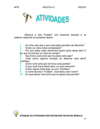 ARTE APOSTILA 2 CEESVO
20
Observe a tela “Futebol” com bastante atenção e no
caderno responda as questões abaixo.
1.1.1.1. Ao olhar esta tela o que você pode perceber de diferente?
2.2.2.2. Existe cor clara nesta composição?
3.3.3.3. Por que todos estes elementos fazem parte desta tela? E
por que há animais no meio do campo?
4.4.4.4. Que horas você acha que se passa este jogo?
5.5.5.5. Você sentiu alguma emoção ao observar esta obra?
Justifique.
6.6.6.6. Como você acha que terminou esta partida?
7.7.7.7. O que você tiraria desta obra, e o que colocaria?
8.8.8.8. Existe regras neste jogo, ou juiz? Justifique.
9.9.9.9. O nome da tela é “Futebol”, você daria outro nome?
10.10.10.10. Em que época você acha que se passa esta partida?
ATENÇÃO AS ATIVIDADES NÃO DEVEM SER FEITAS NO MÓDULO.
 