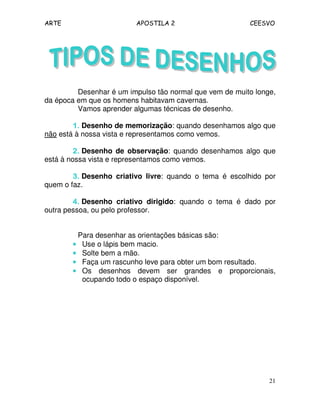 ARTE APOSTILA 2 CEESVO
21
Desenhar é um impulso tão normal que vem de muito longe,
da época em que os homens habitavam cavernas.
Vamos aprender algumas técnicas de desenho.
1.1.1.1. Desenho de memorização: quando desenhamos algo que
não está à nossa vista e representamos como vemos.
2.2.2.2. Desenho de observação: quando desenhamos algo que
está à nossa vista e representamos como vemos.
3.3.3.3. Desenho criativo livre: quando o tema é escolhido por
quem o faz.
4.4.4.4. Desenho criativo dirigido: quando o tema é dado por
outra pessoa, ou pelo professor.
Para desenhar as orientações básicas são:
•••• Use o lápis bem macio.
•••• Solte bem a mão.
•••• Faça um rascunho leve para obter um bom resultado.
•••• Os desenhos devem ser grandes e proporcionais,
ocupando todo o espaço disponível.
 