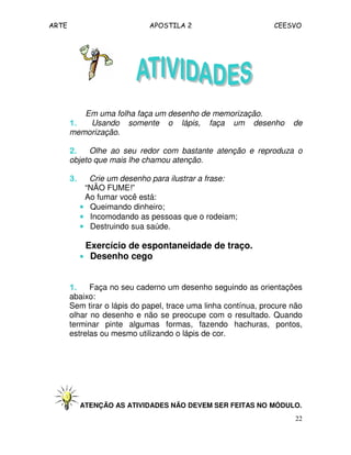ARTE APOSTILA 2 CEESVO
22
Em uma folha faça um desenho de memorização.
1.1.1.1. Usando somente o lápis, faça um desenho de
memorização.
2.2.2.2. Olhe ao seu redor com bastante atenção e reproduza o
objeto que mais lhe chamou atenção.
3.3.3.3. Crie um desenho para ilustrar a frase:
“NÃO FUME!”
Ao fumar você está:
•••• Queimando dinheiro;
•••• Incomodando as pessoas que o rodeiam;
•••• Destruindo sua saúde.
Exercício de espontaneidade de traço.
•••• Desenho cego
1.1.1.1. Faça no seu caderno um desenho seguindo as orientações
abaixo:
Sem tirar o lápis do papel, trace uma linha contínua, procure não
olhar no desenho e não se preocupe com o resultado. Quando
terminar pinte algumas formas, fazendo hachuras, pontos,
estrelas ou mesmo utilizando o lápis de cor.
ATENÇÃO AS ATIVIDADES NÃO DEVEM SER FEITAS NO MÓDULO.
 