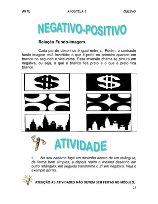 ARTE APOSTILA 2 CEESVO
23
Relação Fundo-Imagem.
Cada par de desenhos é igual entre si. Porém, o contraste
fundo-imagem está invertido: o que é preto no primeiro aparece em
branco no segundo e vice-versa. Essa inversão chama-se pintura em
negativa, ou seja, o que é branco fica preto e o que é preto fica
branco.
1.1.1.1. No seu caderno faça um desenho dentro de um retângulo,
de forma bem simples, e depois repita o mesmo desenho em
outro retângulo, em seguida transforme o 2º em negativa. Veja o
exemplo acima.
ATENÇÃO AS ATIVIDADES NÃO DEVEM SER FEITAS NO MÓDULO.
 