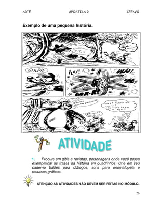 ARTE APOSTILA 2 CEESVO
26
Exemplo de uma pequena história.
1.1.1.1. Procure em gibis e revistas, personagens onde você possa
exemplificar as frases da história em quadrinhos. Crie em seu
caderno balões para diálogos, sons para onomatopéia e
recursos gráficos.
ATENÇÃO AS ATIVIDADES NÃO DEVEM SER FEITAS NO MÓDULO.
 
