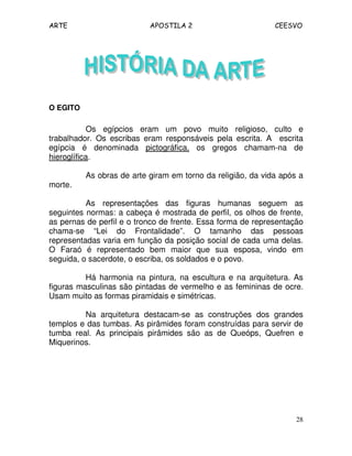 ARTE APOSTILA 2 CEESVO
28
O EGITO
Os egípcios eram um povo muito religioso, culto e
trabalhador. Os escribas eram responsáveis pela escrita. A escrita
egípcia é denominada pictográfica, os gregos chamam-na de
hieroglífica.
As obras de arte giram em torno da religião, da vida após a
morte.
As representações das figuras humanas seguem as
seguintes normas: a cabeça é mostrada de perfil, os olhos de frente,
as pernas de perfil e o tronco de frente. Essa forma de representação
chama-se “Lei do Frontalidade”. O tamanho das pessoas
representadas varia em função da posição social de cada uma delas.
O Faraó é representado bem maior que sua esposa, vindo em
seguida, o sacerdote, o escriba, os soldados e o povo.
Há harmonia na pintura, na escultura e na arquitetura. As
figuras masculinas são pintadas de vermelho e as femininas de ocre.
Usam muito as formas piramidais e simétricas.
Na arquitetura destacam-se as construções dos grandes
templos e das tumbas. As pirâmides foram construídas para servir de
tumba real. As principais pirâmides são as de Queóps, Quefren e
Miquerinos.
 