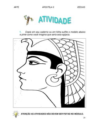 ARTE APOSTILA 2 CEESVO
29
1.1.1.1. Copie em seu caderno ou em folha sulfite o modelo abaixo
e pinte como você imagina que seria esta egípcia.
ATENÇÃO AS ATIVIDADES NÃO DEVEM SER FEITAS NO MÓDULO.
 