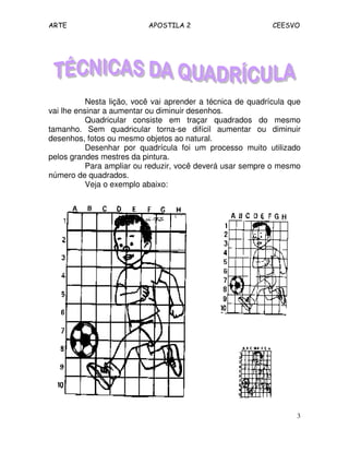 ARTE APOSTILA 2 CEESVO
3
Nesta lição, você vai aprender a técnica de quadrícula que
vai lhe ensinar a aumentar ou diminuir desenhos.
Quadricular consiste em traçar quadrados do mesmo
tamanho. Sem quadricular torna-se difícil aumentar ou diminuir
desenhos, fotos ou mesmo objetos ao natural.
Desenhar por quadrícula foi um processo muito utilizado
pelos grandes mestres da pintura.
Para ampliar ou reduzir, você deverá usar sempre o mesmo
número de quadrados.
Veja o exemplo abaixo:
 