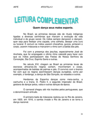 ARTE APOSTILA 2 CEESVO
30
Quem dança seus males espanta.
No Brasil, as primeiras danças são de rituais indígenas
ligadas a diversas cerimônias que marcam a evolução da vida
individual e do grupo social. Os índios sempre dançaram e dançam,
quer seja para festejar uma caçada, uma colheita, desejar uma cura
ou funeral. É comum os índios usarem chocalhos, guizos, pintarem o
corpo, usarem máscaras e marcarem o ritmo com a batida dos pés.
Foi com a presença dos jesuítas, especialmente José de
Anchieta, que foi empregado o último ritmo cateretê para fazer com
que os índios participassem das Festas de Nossa Senhora da
Conceição, Sta Cruz, Espírito Santo e outras.
No século XVI, chegam ao Brasil as primeiras levas de
escravos africanos.Os negros cantam, movimentam o corpo,
acompanhados de batidas de palmas e pés. O convívio com o branco
fez com que os negros assimilassem danças européias, como por
exemplo, o fandango, a dança de São Gonçalo, os reisados e outros.
Herdamos da Espanha danças como meia-canha, a
cachucha e a tirana. D. Pedro ll, o segundo imperador do Brasil,
gostava de dançar polca, valsa e outras danças da época.
O carnaval chegou até nós trazidos pelos portugueses, que
o denominavam entrudo.
O primeiro baile de máscaras realizou-se no Rio de Janeiro,
em 1835. em 1916, o samba invade o Rio de Janeiro e se torna a
dança nacional.
 