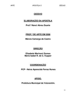 ARTE APOSTILA 2 CEESVO
31
CEESVO
ELABORAÇÃO DA APOSTILA
Prof.ª Nanci Abreu Duarte
PROF.ª DE ARTE EM 2008
Márcia Camargo de Castro
DIREÇÃO
Elisabete Marinoni Gomes
Maria Isabel R. de C. Kupper
COORDENAÇÃO
PCP - Neiva Aparecida Ferraz Nunes
APOIO.
Prefeitura Municipal de Votorantim.
 