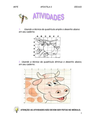 ARTE APOSTILA 2 CEESVO
5
1.1.1.1. Usando a técnica da quadrícula amplie o desenho abaixo
em seu caderno.
2. Usando a técnica da quadrícula diminua o desenho abaixo,
em seu caderno.
ATENÇÃO AS ATIVIDADES NÃO DEVEM SER FEITAS NO MÓDULO.
 