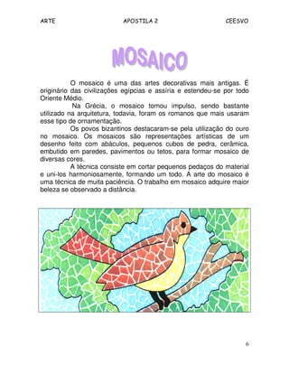 ARTE APOSTILA 2 CEESVO
6
O mosaico é uma das artes decorativas mais antigas. É
originário das civilizações egípcias e assíria e estendeu-se por todo
Oriente Médio.
Na Grécia, o mosaico tomou impulso, sendo bastante
utilizado na arquitetura, todavia, foram os romanos que mais usaram
esse tipo de ornamentação.
Os povos bizantinos destacaram-se pela utilização do ouro
no mosaico. Os mosaicos são representações artísticas de um
desenho feito com abáculos, pequenos cubos de pedra, cerâmica,
embutido em paredes, pavimentos ou tetos, para formar mosaico de
diversas cores.
A técnica consiste em cortar pequenos pedaços do material
e uni-los harmoniosamente, formando um todo. A arte do mosaico é
uma técnica de muita paciência. O trabalho em mosaico adquire maior
beleza se observado a distância.
 