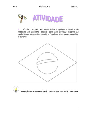 ARTE APOSTILA 2 CEESVO
7
1.1.1.1. Copie o modelo em outra folha e aplique a técnica de
mosaico no desenho abaixo, cole nos devidos lugares os
pedacinhos recortados, dando a bandeira suas cores corretas.
Capriche!
ATENÇÃO AS ATIVIDADES NÃO DEVEM SER FEITAS NO MÓDULO.
 