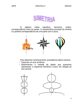 ARTE APOSTILA 2 CEESVO
8
O adjetivo indica equilíbrio, harmonia, ordem,
correspondência entre as partes. A característica principal da simetria
é a perfeita correspondência de uma parte com a outra.
Para desenhar simetricamente, procedemos desta maneira:
•••• Façamos um eixo simétrico.
•••• Desenhamos a metade do objeto que queremos
representar, e copiamos fielmente o outro, em relação ao
eixo central.
 