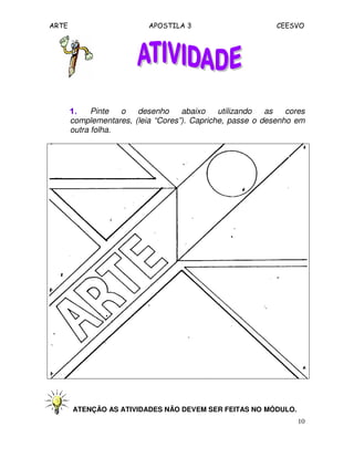 ARTE APOSTILA 3 CEESVO
10
1.1.1.1. Pinte o desenho abaixo utilizando as cores
complementares, (leia “Cores”). Capriche, passe o desenho em
outra folha.
ATENÇÃO AS ATIVIDADES NÃO DEVEM SER FEITAS NO MÓDULO.
 