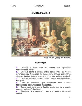 ARTE APOSTILA 3 CEESVO
11
UM DA FAMÍLIA
Frederick George Cotman
Exploração.
1.1.1.1. Quantos e quais são os animais que aparecem
representados na tela?
2.2.2.2. Observe como o artista pintou partes mais ou menos
iluminadas, isto é, há mais ou menos luz e sombra em lugares
distintos da obra. Qual a personagem que está mais na sombra?
3.3.3.3. Qual das crianças, na sua opinião, gosta mais do cavalo?
Por quê?
4.4.4.4. Liste os elementos que comprovam que a cena
representada é de uma época mais antiga.
5.5.5.5. Como você acha que a família reagiu quando o cavalo
pareceu na janela? Justifique.
6.6.6.6. Por que você acha que a obra recebeu o nome de “Um da
família”?
 