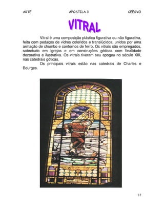 ARTE APOSTILA 3 CEESVO
12
Vitral é uma composição plástica figurativa ou não figurativa,
feita com pedaços de vidros coloridos e translúcidos, unidos por uma
armação de chumbo e contornos de ferro. Os vitrais são empregados,
sobretudo em igrejas e em construções góticas com finalidade
decorativa e ilustrativa. Os vitrais tiveram seu apogeu no século XIII,
nas catedrais góticas.
Os principais vitrais estão nas catedrais de Charles e
Bourges.
 