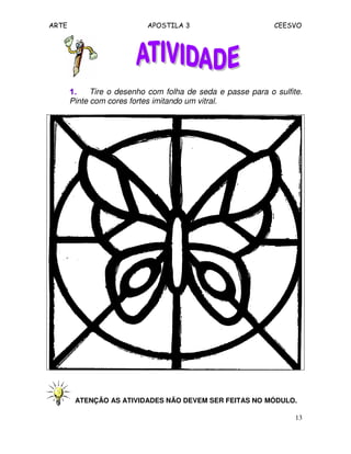 ARTE APOSTILA 3 CEESVO
13
1.1.1.1. Tire o desenho com folha de seda e passe para o sulfite.
Pinte com cores fortes imitando um vitral.
ATENÇÃO AS ATIVIDADES NÃO DEVEM SER FEITAS NO MÓDULO.
 