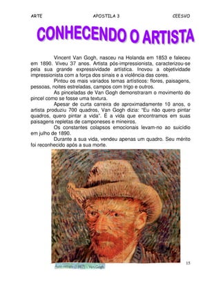 ARTE APOSTILA 3 CEESVO
15
Vincent Van Gogh, nasceu na Holanda em 1853 e faleceu
em 1890. Viveu 37 anos. Artista pós-impressionista, caracterizou-se
pela sua grande expressividade artística. Inovou a objetividade
impressionista com a força dos sinais e a violência das cores.
Pintou os mais variados temas artísticos: flores, paisagens,
pessoas, noites estreladas, campos com trigo e outros.
As pinceladas de Van Gogh demonstraram o movimento do
pincel como se fosse uma textura.
Apesar de curta carreira de aproximadamente 10 anos, o
artista produziu 700 quadros, Van Gogh dizia: “Eu não quero pintar
quadros, quero pintar a vida”. É a vida que encontramos em suas
paisagens repletas de camponeses e mineiros.
Os constantes colapsos emocionais levam-no ao suicídio
em julho de 1890.
Durante a sua vida, vendeu apenas um quadro. Seu mérito
foi reconhecido após a sua morte.
 