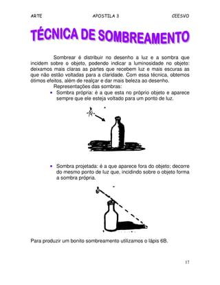 ARTE APOSTILA 3 CEESVO
17
Sombrear é distribuir no desenho a luz e a sombra que
incidem sobre o objeto, podendo indicar a luminosidade no objeto:
deixamos mais claras as partes que recebem luz e mais escuras as
que não estão voltadas para a claridade. Com essa técnica, obtemos
ótimos efeitos, além de realçar e dar mais beleza ao desenho.
Representações das sombras:
•••• Sombra própria: é a que esta no próprio objeto e aparece
sempre que ele esteja voltado para um ponto de luz.
•••• Sombra projetada: é a que aparece fora do objeto; decorre
do mesmo ponto de luz que, incidindo sobre o objeto forma
a sombra própria.
Para produzir um bonito sombreamento utilizamos o lápis 6B.
 
