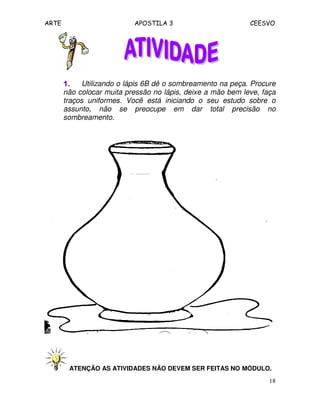 ARTE APOSTILA 3 CEESVO
18
1.1.1.1. Utilizando o lápis 6B dê o sombreamento na peça. Procure
não colocar muita pressão no lápis, deixe a mão bem leve, faça
traços uniformes. Você está iniciando o seu estudo sobre o
assunto, não se preocupe em dar total precisão no
sombreamento.
ATENÇÃO AS ATIVIDADES NÃO DEVEM SER FEITAS NO MÓDULO.
 