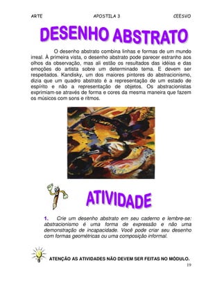ARTE APOSTILA 3 CEESVO
19
O desenho abstrato combina linhas e formas de um mundo
irreal. À primeira vista, o desenho abstrato pode parecer estranho aos
olhos da observação, mas ali estão os resultados das idéias e das
emoções do artista sobre um determinado tema. E devem ser
respeitados. Kandisky, um dos maiores pintores do abstracionismo,
dizia que um quadro abstrato é a representação de um estado de
espírito e não a representação de objetos. Os abstracionistas
exprimiam-se através de forma e cores da mesma maneira que fazem
os músicos com sons e ritmos.
1.1.1.1. Crie um desenho abstrato em seu caderno e lembre-se:
abstracionismo é uma forma de expressão e não uma
demonstração de incapacidade. Você pode criar seu desenho
com formas geométricas ou uma composição informal.
ATENÇÃO AS ATIVIDADES NÃO DEVEM SER FEITAS NO MÓDULO.
 