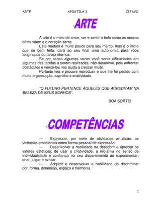 ARTE APOSTILA 3 CEESVO
2
A arte é o meio de amar, ver e sentir o belo como os nossos
olhos vêem e o coração sente.
Este módulo é muito pouco para seu mérito, mas é o início
que se bem feito, dará ao seu final uma autonomia para vôos
longínquos ou talvez eternos.
Se por acaso algumas vezes você sentir dificuldades em
algumas das tarefas a serem realizadas, não desanime, pois enfrentar
obstáculos e vencê-los nos ajuda a crescer muito.
Portanto leia e procure reproduzir o que lhe foi pedido com
muita organização, capricho e criatividade.
“O FUTURO PERTENCE ÀQUELES QUE ACREDITAM NA
BELEZA DE SEUS SONHOS”.
BOA SORTE!
— Expressar, por meio de atividades artísticas, as
vivências emocionais como forma pessoal de expressão.
— Desenvolver a habilidade de descobrir e apreciar os
valores estéticos, de usar a criatividade, a iniciativa no senso de
individualidade e confiança no seu discernimento ao experimentar,
criar, julgar e avaliar.
— Adquirir e desenvolver a habilidade de discriminar
cor, forma, dimensão, espaço e harmonia.
 