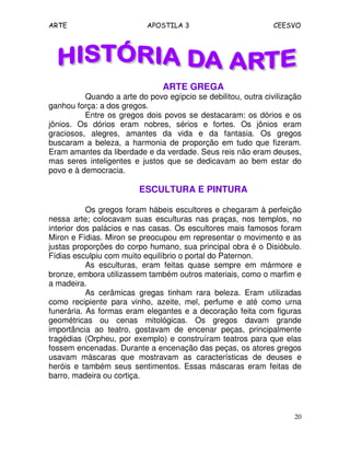 ARTE APOSTILA 3 CEESVO
20
ARTE GREGA
Quando a arte do povo egípcio se debilitou, outra civilização
ganhou força: a dos gregos.
Entre os gregos dois povos se destacaram: os dórios e os
jônios. Os dórios eram nobres, sérios e fortes. Os jônios eram
graciosos, alegres, amantes da vida e da fantasia. Os gregos
buscaram a beleza, a harmonia de proporção em tudo que fizeram.
Eram amantes da liberdade e da verdade. Seus reis não eram deuses,
mas seres inteligentes e justos que se dedicavam ao bem estar do
povo e à democracia.
ESCULTURA E PINTURA
Os gregos foram hábeis escultores e chegaram à perfeição
nessa arte; colocavam suas esculturas nas praças, nos templos, no
interior dos palácios e nas casas. Os escultores mais famosos foram
Miron e Fídias. Miron se preocupou em representar o movimento e as
justas proporções do corpo humano, sua principal obra é o Disióbulo.
Fídias esculpiu com muito equilíbrio o portal do Paternon.
As esculturas, eram feitas quase sempre em mármore e
bronze, embora utilizassem também outros materiais, como o marfim e
a madeira.
As cerâmicas gregas tinham rara beleza. Eram utilizadas
como recipiente para vinho, azeite, mel, perfume e até como urna
funerária. As formas eram elegantes e a decoração feita com figuras
geométricas ou cenas mitológicas. Os gregos davam grande
importância ao teatro, gostavam de encenar peças, principalmente
tragédias (Orpheu, por exemplo) e construíram teatros para que elas
fossem encenadas. Durante a encenação das peças, os atores gregos
usavam máscaras que mostravam as características de deuses e
heróis e também seus sentimentos. Essas máscaras eram feitas de
barro, madeira ou cortiça.
 