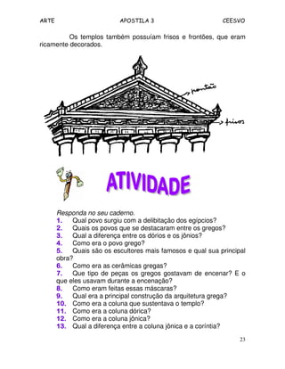 ARTE APOSTILA 3 CEESVO
23
Os templos também possuíam frisos e frontões, que eram
ricamente decorados.
Responda no seu caderno.
1.1.1.1. Qual povo surgiu com a delibitação dos egípcios?
2.2.2.2. Quais os povos que se destacaram entre os gregos?
3.3.3.3. Qual a diferença entre os dórios e os jônios?
4.4.4.4. Como era o povo grego?
5.5.5.5. Quais são os escultores mais famosos e qual sua principal
obra?
6.6.6.6. Como era as cerâmicas gregas?
7.7.7.7. Que tipo de peças os gregos gostavam de encenar? E o
que eles usavam durante a encenação?
8.8.8.8. Como eram feitas essas máscaras?
9.9.9.9. Qual era a principal construção da arquitetura grega?
10.10.10.10. Como era a coluna que sustentava o templo?
11.11.11.11. Como era a coluna dórica?
12.12.12.12. Como era a coluna jônica?
13.13.13.13. Qual a diferença entre a coluna jônica e a coríntia?
 