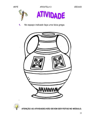 ARTE APOSTILA 3 CEESVO
25
1.1.1.1. No espaço indicado faça uma faixa grega.
ATENÇÃO AS ATIVIDADES NÃO DEVEM SER FEITAS NO MÓDULO.
 