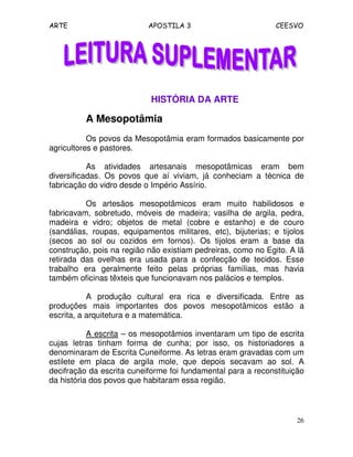 ARTE APOSTILA 3 CEESVO
26
HISTÓRIA DA ARTE
A Mesopotâmia
Os povos da Mesopotâmia eram formados basicamente por
agricultores e pastores.
As atividades artesanais mesopotâmicas eram bem
diversificadas. Os povos que aí viviam, já conheciam a técnica de
fabricação do vidro desde o Império Assírio.
Os artesãos mesopotâmicos eram muito habilidosos e
fabricavam, sobretudo, móveis de madeira; vasilha de argila, pedra,
madeira e vidro; objetos de metal (cobre e estanho) e de couro
(sandálias, roupas, equipamentos militares, etc), bijuterias; e tijolos
(secos ao sol ou cozidos em fornos). Os tijolos eram a base da
construção, pois na região não existiam pedreiras, como no Egito. A lã
retirada das ovelhas era usada para a confecção de tecidos. Esse
trabalho era geralmente feito pelas próprias famílias, mas havia
também oficinas têxteis que funcionavam nos palácios e templos.
A produção cultural era rica e diversificada. Entre as
produções mais importantes dos povos mesopotâmicos estão a
escrita, a arquitetura e a matemática.
A escrita – os mesopotâmios inventaram um tipo de escrita
cujas letras tinham forma de cunha; por isso, os historiadores a
denominaram de Escrita Cuneiforme. As letras eram gravadas com um
estilete em placa de argila mole, que depois secavam ao sol. A
decifração da escrita cuneiforme foi fundamental para a reconstituição
da história dos povos que habitaram essa região.
 