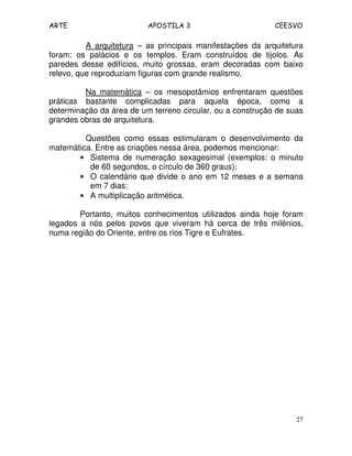 ARTE APOSTILA 3 CEESVO
27
A arquitetura – as principais manifestações da arquitetura
foram: os palácios e os templos. Eram construídos de tijolos. As
paredes desse edifícios, muito grossas, eram decoradas com baixo
relevo, que reproduziam figuras com grande realismo.
Na matemática – os mesopotâmios enfrentaram questões
práticas bastante complicadas para aquela época, como a
determinação da área de um terreno circular, ou a construção de suas
grandes obras de arquitetura.
Questões como essas estimularam o desenvolvimento da
matemática. Entre as criações nessa área, podemos mencionar:
•••• Sistema de numeração sexagesimal (exemplos: o minuto
de 60 segundos, o círculo de 360 graus);
•••• O calendário que divide o ano em 12 meses e a semana
em 7 dias;
•••• A multiplicação aritmética.
Portanto, muitos conhecimentos utilizados ainda hoje foram
legados a nós pelos povos que viveram há cerca de três milênios,
numa região do Oriente, entre os rios Tigre e Eufrates.
 
