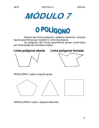ARTE APOSTILA 3 CEESVO
28
Através das linhas poligonais, podemos desenhar inúmeras
figuras geométricas que recebem o nome de polígono.
Os polígonos são formas geométricas planas contornadas
por linhas poligonais fechadas simples.
Linha poligonal aberta Linha poligonal fechada
REGULARES: Lados e ângulos iguais.
IRREGULARES: Lados e ângulos diferentes.
 