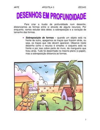 ARTE APOSTILA 3 CEESVO
3
Para criar a ilusão de profundidade num desenho,
distanciamos as formas entre si através de alguns recursos. Por
enquanto, vamos estudar dois deles: a sobreposição e a variação de
tamanho das formas.
•••• Sobreposição de formas – quando um objeto está na
frente de outro, apagamos os traços que ficaram atrás, ou
seja, os traços que não devem aparecer. Observe neste
desenho como o recurso é simples: o coqueiro está na
frente e por isso cobre parte do muro, da mangueira que
ficou atrás. Tudo foi desenhado no mesmo plano (o papel),
mas a sobreposição distancia as formas.
 