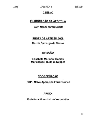 ARTE APOSTILA 3 CEESVO
39
CEESVO
ELABORAÇÃO DA APOSTILA
Prof.ª Nanci Abreu Duarte
PROF.ª DE ARTE EM 2008
Márcia Camargo de Castro
DIREÇÃO
Elisabete Marinoni Gomes
Maria Isabel R. de C. Kupper
COORDENAÇÃO
PCP - Neiva Aparecida Ferraz Nunes
APOIO.
Prefeitura Municipal de Votorantim.
 