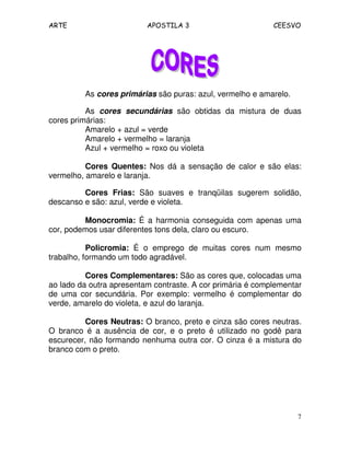ARTE APOSTILA 3 CEESVO
7
As cores primárias são puras: azul, vermelho e amarelo.
As cores secundárias são obtidas da mistura de duas
cores primárias:
Amarelo + azul = verde
Amarelo + vermelho = laranja
Azul + vermelho = roxo ou violeta
Cores Quentes: Nos dá a sensação de calor e são elas:
vermelho, amarelo e laranja.
Cores Frias: São suaves e tranqüilas sugerem solidão,
descanso e são: azul, verde e violeta.
Monocromia: É a harmonia conseguida com apenas uma
cor, podemos usar diferentes tons dela, claro ou escuro.
Policromia: É o emprego de muitas cores num mesmo
trabalho, formando um todo agradável.
Cores Complementares: São as cores que, colocadas uma
ao lado da outra apresentam contraste. A cor primária é complementar
de uma cor secundária. Por exemplo: vermelho é complementar do
verde, amarelo do violeta, e azul do laranja.
Cores Neutras: O branco, preto e cinza são cores neutras.
O branco é a ausência de cor, e o preto é utilizado no godê para
escurecer, não formando nenhuma outra cor. O cinza é a mistura do
branco com o preto.
 