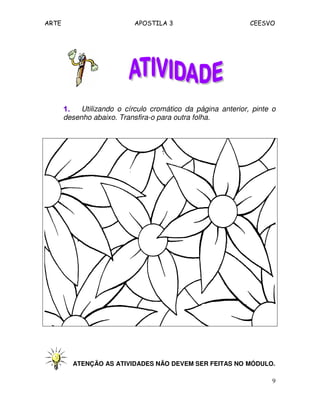 ARTE APOSTILA 3 CEESVO
9
1.1.1.1. Utilizando o círculo cromático da página anterior, pinte o
desenho abaixo. Transfira-o para outra folha.
ATENÇÃO AS ATIVIDADES NÃO DEVEM SER FEITAS NO MÓDULO.
 