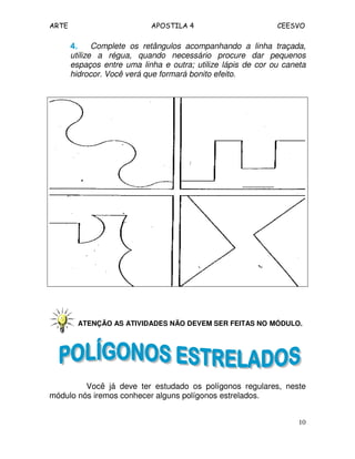 ARTE APOSTILA 4 CEESVO
10
4.4.4.4. Complete os retângulos acompanhando a linha traçada,
utilize a régua, quando necessário procure dar pequenos
espaços entre uma linha e outra; utilize lápis de cor ou caneta
hidrocor. Você verá que formará bonito efeito.
ATENÇÃO AS ATIVIDADES NÃO DEVEM SER FEITAS NO MÓDULO.
Você já deve ter estudado os polígonos regulares, neste
módulo nós iremos conhecer alguns polígonos estrelados.
 