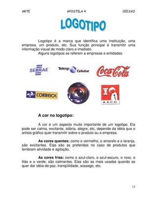 ARTE APOSTILA 4 CEESVO
12
Logotipo é a marca que identifica uma instituição, uma
empresa, um produto, etc. Sua função principal é transmitir uma
informação visual de modo claro e imediato.
Alguns logotipos se referem a empresas e entidades.
A cor no logotipo:
A cor é um aspecto muito importante de um logotipo. Ela
pode ser calma, excitante, sóbria, alegre, etc, depende da idéia que o
artista gráfico quer transmitir sobre o produto ou a empresa.
As cores quentes: como o vermelho, o amarelo e o laranja,
são excitantes. Elas são as preferidas no caso de produtos que
lembram atividade e agitação.
As cores frias: como o azul-claro, o azul-escuro, o roxo, o
lilás e o verde, são calmantes. Elas são as mais usadas quando se
quer dar idéia de paz, tranqüilidade, sossego, etc.
 