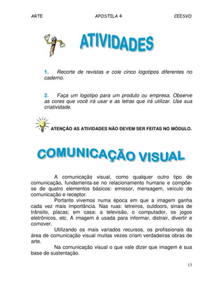 ARTE APOSTILA 4 CEESVO
13
1.1.1.1. Recorte de revistas e cole cinco logotipos diferentes no
caderno.
2.2.2.2. Faça um logotipo para um produto ou empresa. Observe
as cores que você irá usar e as letras que irá utilizar. Use sua
criatividade.
ATENÇÃO AS ATIVIDADES NÃO DEVEM SER FEITAS NO MÓDULO.
A comunicação visual, como qualquer outro tipo de
comunicação, fundamenta-se no relacionamento humano e compõe-
se de quatro elementos básicos: emissor, mensagem, veículo de
comunicação e receptor.
Portanto vivemos numa época em que a imagem ganha
cada vez mais importância. Nas ruas: letreiros, outdoors, sinais de
trânsito, placas; em casa: a televisão, o computador, os jogos
eletrônicos, etc. A imagem é usada para informar, distrair, divertir e
comover.
Utilizando os mais variados recursos, os profissionais da
área de comunicação visual muitas vezes criam verdadeiras obras de
arte.
Na comunicação visual o que vale dizer que imagem é sua
base de sustentação.
 