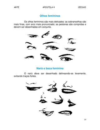 ARTE APOSTILA 4 CEESVO
19
Olhos femininos
Os olhos femininos são mais delicados: as sobrancelhas são
mais finas, com arco mais pronunciado; as pestanas são compridas e
devem ser desenhadas em conjunto.
Nariz e boca feminino
O nariz deve ser desenhado delineando-se levemente,
evitando traços fortes.
 