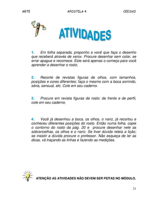 ARTE APOSTILA 4 CEESVO
21
1.1.1.1. Em folha separada, proponho a você que faça o desenho
que receberá através de xerox. Procure desenhar sem colar, se
errar apague e recomece. Este será apenas o começo para você
aprender a desenhar o rosto.
2.2.2.2. Recorte de revistas figuras de olhos, com tamanhos,
posições e cores diferentes; faça o mesmo com a boca sorrindo,
séria, sensual, etc. Cole em seu caderno.
3.3.3.3. Procure em revista figuras de rosto: de frente e de perfil,
cole em seu caderno.
4.4.4.4. Você já desenhou a boca, os olhos, o nariz, já recortou e
conheceu diferentes posições do rosto. Então numa folha, copie
o contorno do rosto da pág. 20 e procure desenhar nele as
sobrancelhas, os olhos e o nariz. Se tiver dúvida releia a lição;
se insistir a dúvida procure o professor. Não esqueça de ler as
dicas, vá traçando as linhas e fazendo as medições.
ATENÇÃO AS ATIVIDADES NÃO DEVEM SER FEITAS NO MÓDULO.
 