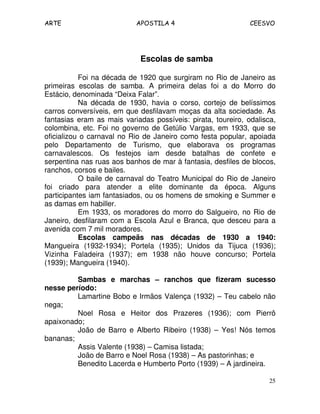 ARTE APOSTILA 4 CEESVO
25
Escolas de samba
Foi na década de 1920 que surgiram no Rio de Janeiro as
primeiras escolas de samba. A primeira delas foi a do Morro do
Estácio, denominada “Deixa Falar”.
Na década de 1930, havia o corso, cortejo de belíssimos
carros conversíveis, em que desfilavam moças da alta sociedade. As
fantasias eram as mais variadas possíveis: pirata, toureiro, odalisca,
colombina, etc. Foi no governo de Getúlio Vargas, em 1933, que se
oficializou o carnaval no Rio de Janeiro como festa popular, apoiada
pelo Departamento de Turismo, que elaborava os programas
carnavalescos. Os festejos iam desde batalhas de confete e
serpentina nas ruas aos banhos de mar à fantasia, desfiles de blocos,
ranchos, corsos e bailes.
O baile de carnaval do Teatro Municipal do Rio de Janeiro
foi criado para atender a elite dominante da época. Alguns
participantes iam fantasiados, ou os homens de smoking e Summer e
as damas em habiller.
Em 1933, os moradores do morro do Salgueiro, no Rio de
Janeiro, desfilaram com a Escola Azul e Branca, que desceu para a
avenida com 7 mil moradores.
Escolas campeãs nas décadas de 1930 a 1940:
Mangueira (1932-1934); Portela (1935); Unidos da Tijuca (1936);
Vizinha Faladeira (1937); em 1938 não houve concurso; Portela
(1939); Mangueira (1940).
Sambas e marchas – ranchos que fizeram sucesso
nesse período:
Lamartine Bobo e Irmãos Valença (1932) – Teu cabelo não
nega;
Noel Rosa e Heitor dos Prazeres (1936); com Pierrô
apaixonado;
João de Barro e Alberto Ribeiro (1938) – Yes! Nós temos
bananas;
Assis Valente (1938) – Camisa listada;
João de Barro e Noel Rosa (1938) – As pastorinhas; e
Benedito Lacerda e Humberto Porto (1939) – A jardineira.
 