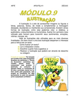 ARTE APOSTILA 4 CEESVO
26
A ilustração é a arte de acrescentar imagens ou figuras a
letras, palavras, textos, de modo a complementar a mensagem
desejada, elucidando-a e facilitando sua compreensão. Existem várias
formas de ilustração, entre elas podemos citar: a didática, a
publicitária, a documentária e a humorística. Ilustrar foi o primeiro meio
utilizado pelo homem para transmitir seus sentimentos, emoções,
vitórias, crenças, etc.
Hoje as ilustrações são utilizadas para as mais diversas
finalidades. Um bom título e uma boa ilustração despertam o interesse
para a leitura de um texto.
Como ilustrar um texto?
a) Ler e interpretar o texto;
b) Escolher a parte mais sugestiva; e
c) Realizar a ilustração que poderá ser através de desenho
ou colagem.
Exemplo de ilustração.“Foi lançado
em Curitiba (P.R.) pela Companhia
Brasileira de Alimentos o “Peixão
da Economia”; caminhões que
vendem peixes direto ao
consumidor cujo produto é
destinado ao consumo na
Semana Santa, e é promoção de
90 dias a princípio, porém se for
bem aceito pela população, este
projeto se constituirá em algo
permanente no setor do pescado
junto à população curitibana”.
 